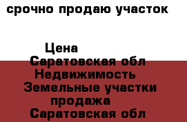 срочно продаю участок  › Цена ­ 200 000 - Саратовская обл. Недвижимость » Земельные участки продажа   . Саратовская обл.